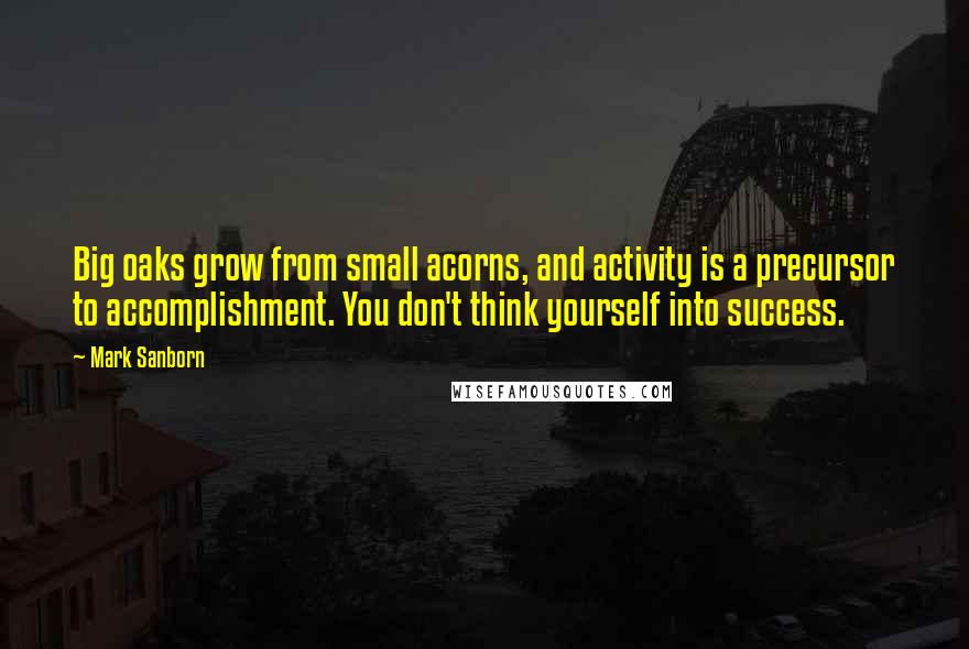 Mark Sanborn Quotes: Big oaks grow from small acorns, and activity is a precursor to accomplishment. You don't think yourself into success.