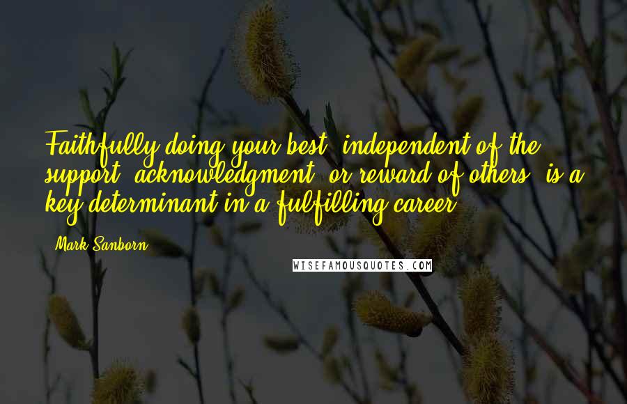 Mark Sanborn Quotes: Faithfully doing your best, independent of the support, acknowledgment, or reward of others, is a key determinant in a fulfilling career.