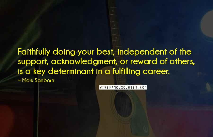 Mark Sanborn Quotes: Faithfully doing your best, independent of the support, acknowledgment, or reward of others, is a key determinant in a fulfilling career.