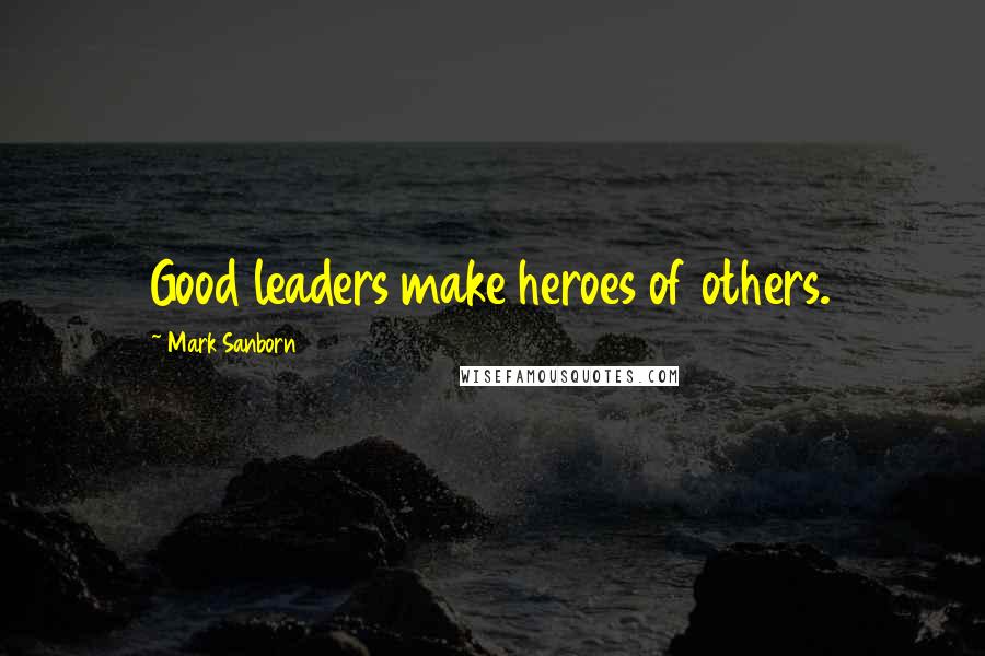 Mark Sanborn Quotes: Good leaders make heroes of others.