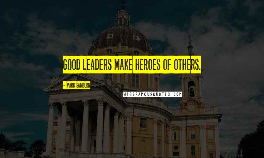 Mark Sanborn Quotes: Good leaders make heroes of others.