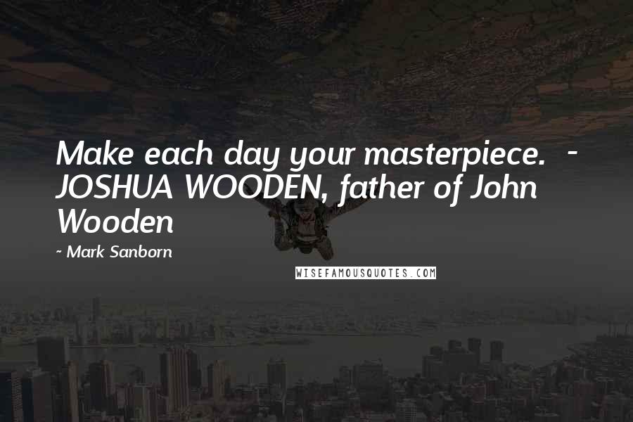 Mark Sanborn Quotes: Make each day your masterpiece. - JOSHUA WOODEN, father of John Wooden