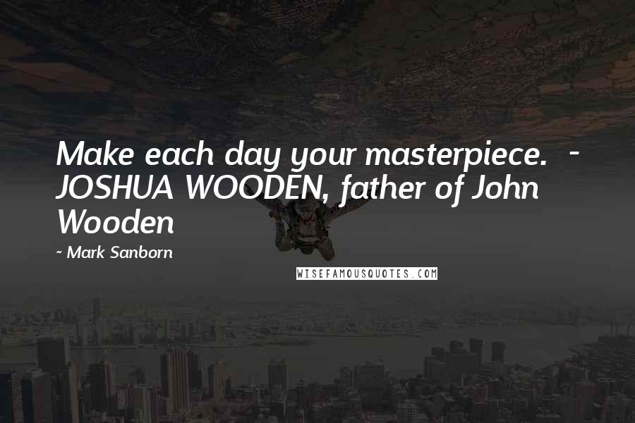 Mark Sanborn Quotes: Make each day your masterpiece.  - JOSHUA WOODEN, father of John Wooden