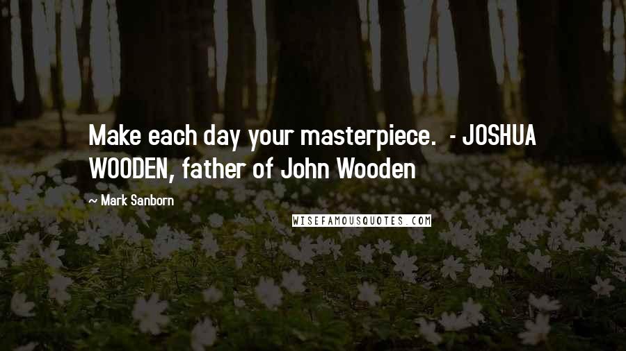 Mark Sanborn Quotes: Make each day your masterpiece. - JOSHUA WOODEN, father of John Wooden