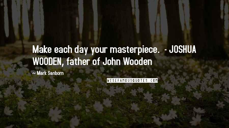 Mark Sanborn Quotes: Make each day your masterpiece.  - JOSHUA WOODEN, father of John Wooden