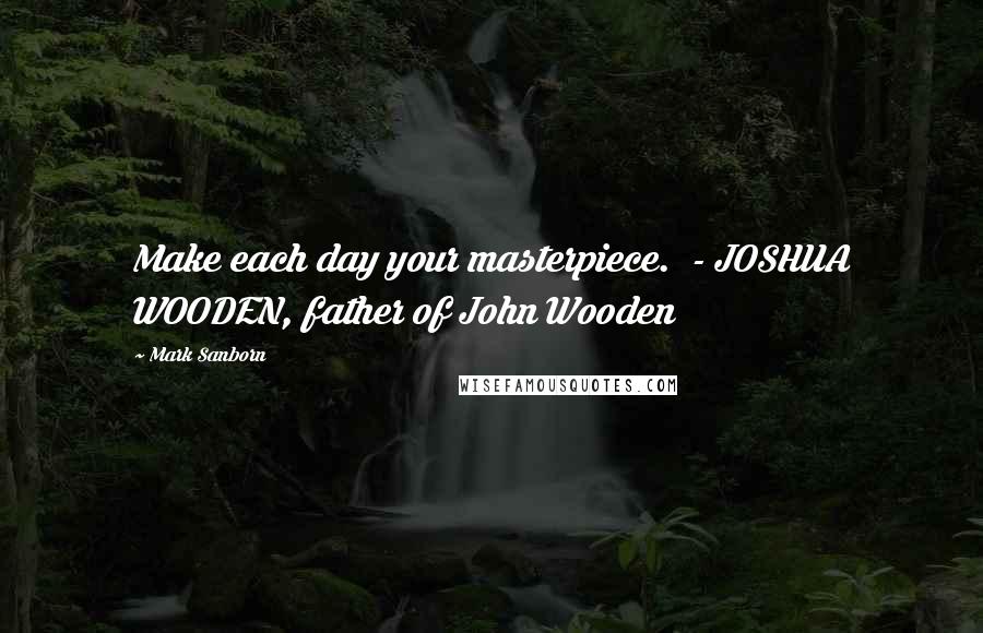Mark Sanborn Quotes: Make each day your masterpiece. - JOSHUA WOODEN, father of John Wooden
