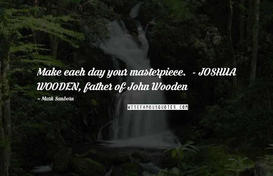 Mark Sanborn Quotes: Make each day your masterpiece.  - JOSHUA WOODEN, father of John Wooden