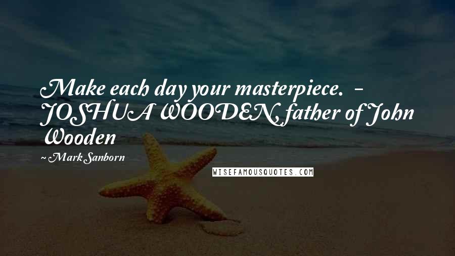 Mark Sanborn Quotes: Make each day your masterpiece.  - JOSHUA WOODEN, father of John Wooden