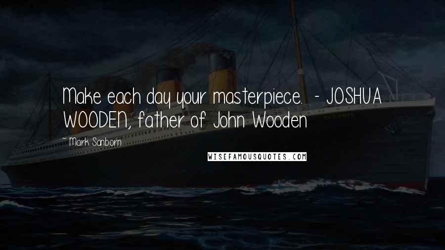 Mark Sanborn Quotes: Make each day your masterpiece.  - JOSHUA WOODEN, father of John Wooden