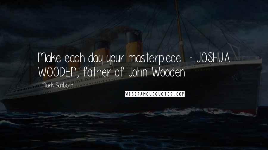 Mark Sanborn Quotes: Make each day your masterpiece. - JOSHUA WOODEN, father of John Wooden
