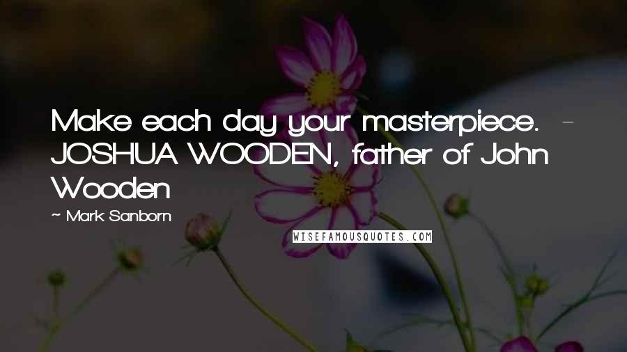 Mark Sanborn Quotes: Make each day your masterpiece. - JOSHUA WOODEN, father of John Wooden