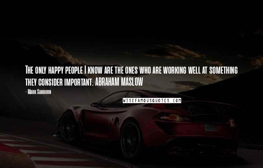 Mark Sanborn Quotes: The only happy people I know are the ones who are working well at something they consider important. ABRAHAM MASLOW