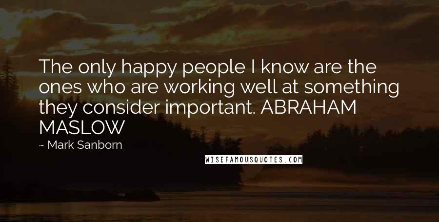 Mark Sanborn Quotes: The only happy people I know are the ones who are working well at something they consider important. ABRAHAM MASLOW