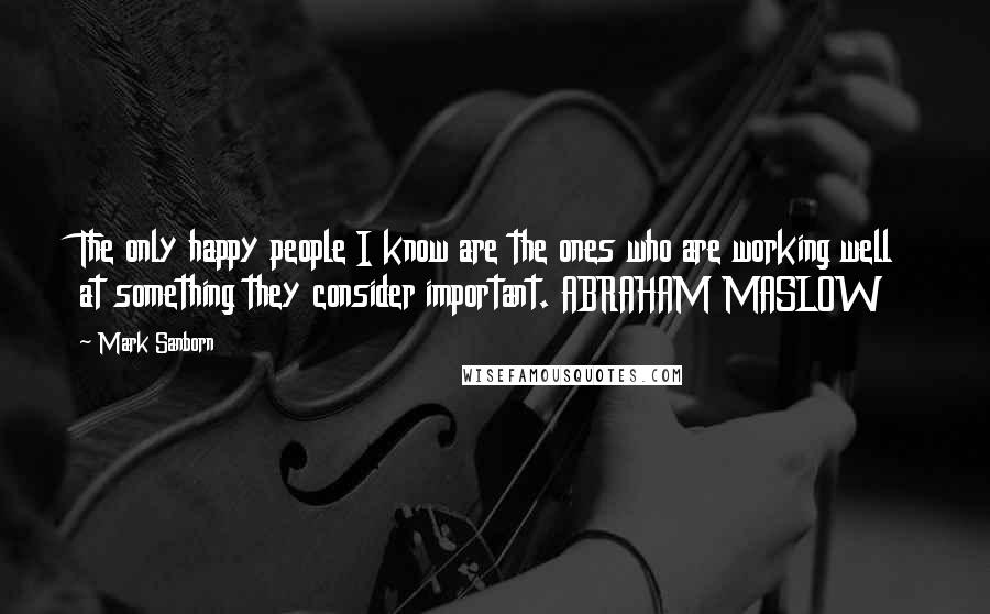 Mark Sanborn Quotes: The only happy people I know are the ones who are working well at something they consider important. ABRAHAM MASLOW