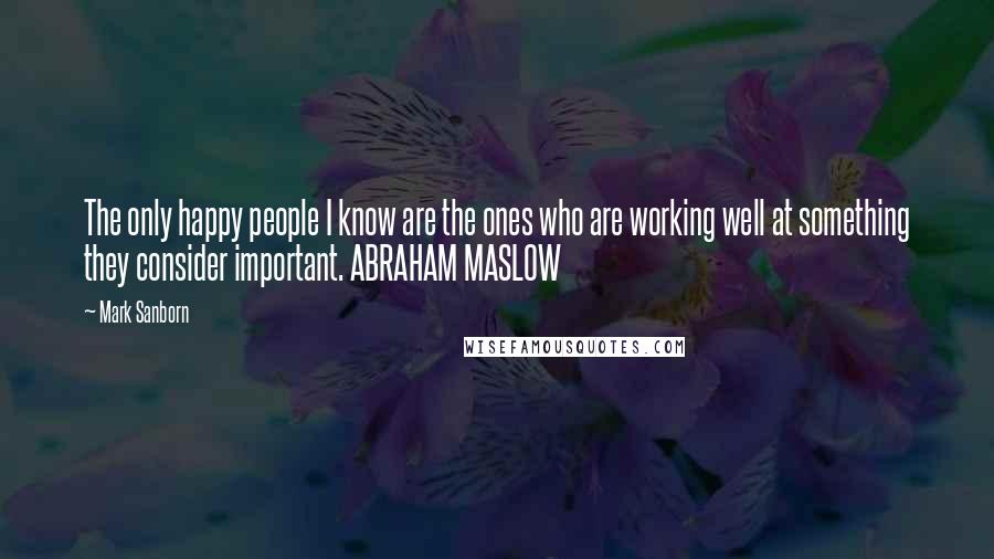 Mark Sanborn Quotes: The only happy people I know are the ones who are working well at something they consider important. ABRAHAM MASLOW