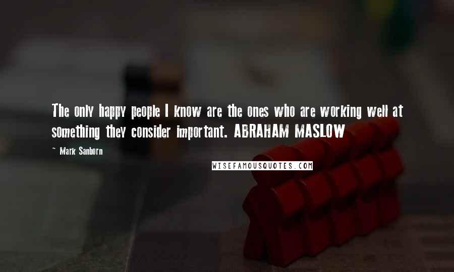 Mark Sanborn Quotes: The only happy people I know are the ones who are working well at something they consider important. ABRAHAM MASLOW