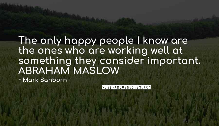 Mark Sanborn Quotes: The only happy people I know are the ones who are working well at something they consider important. ABRAHAM MASLOW