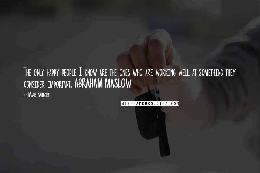 Mark Sanborn Quotes: The only happy people I know are the ones who are working well at something they consider important. ABRAHAM MASLOW