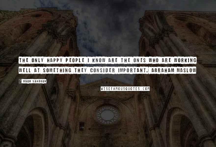 Mark Sanborn Quotes: The only happy people I know are the ones who are working well at something they consider important. ABRAHAM MASLOW