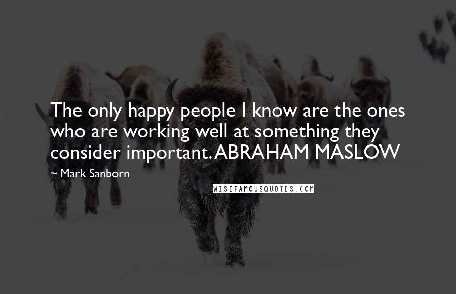 Mark Sanborn Quotes: The only happy people I know are the ones who are working well at something they consider important. ABRAHAM MASLOW