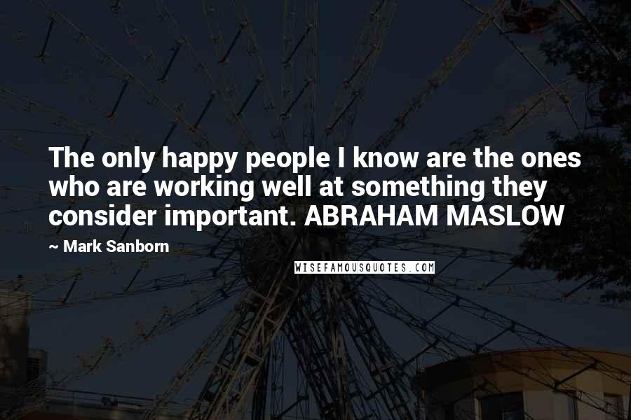 Mark Sanborn Quotes: The only happy people I know are the ones who are working well at something they consider important. ABRAHAM MASLOW