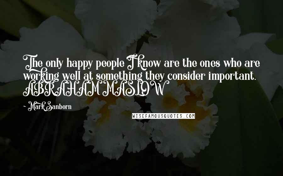 Mark Sanborn Quotes: The only happy people I know are the ones who are working well at something they consider important. ABRAHAM MASLOW