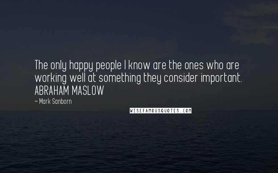 Mark Sanborn Quotes: The only happy people I know are the ones who are working well at something they consider important. ABRAHAM MASLOW