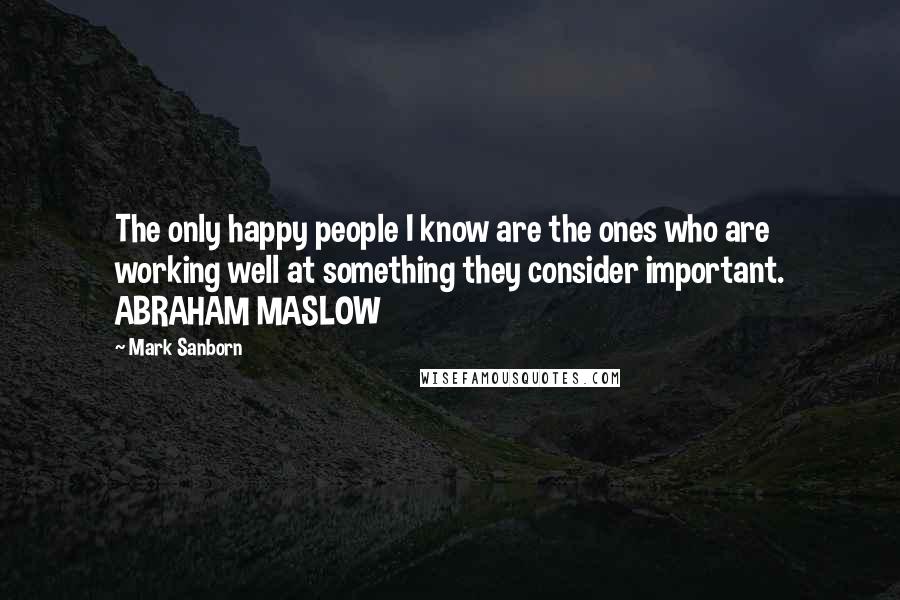 Mark Sanborn Quotes: The only happy people I know are the ones who are working well at something they consider important. ABRAHAM MASLOW