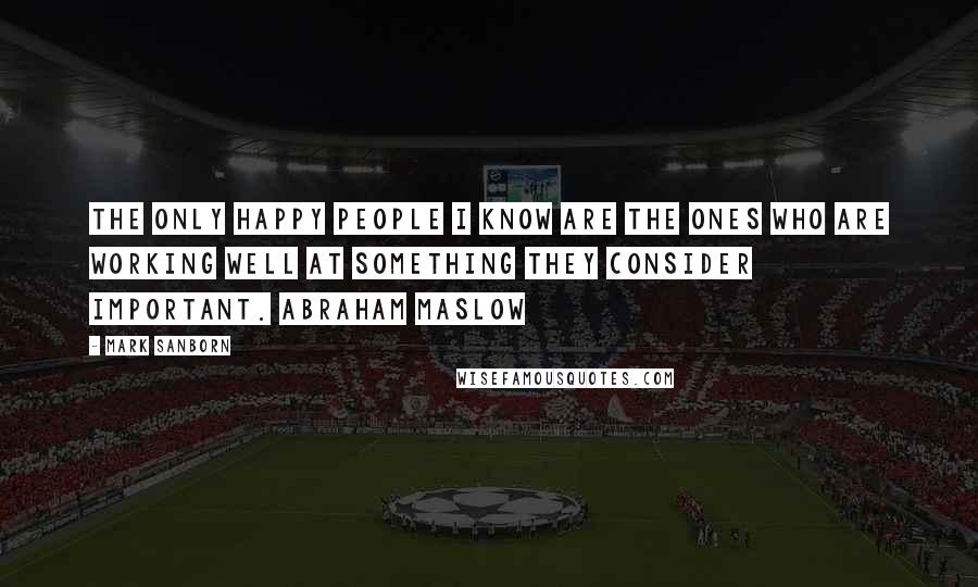 Mark Sanborn Quotes: The only happy people I know are the ones who are working well at something they consider important. ABRAHAM MASLOW