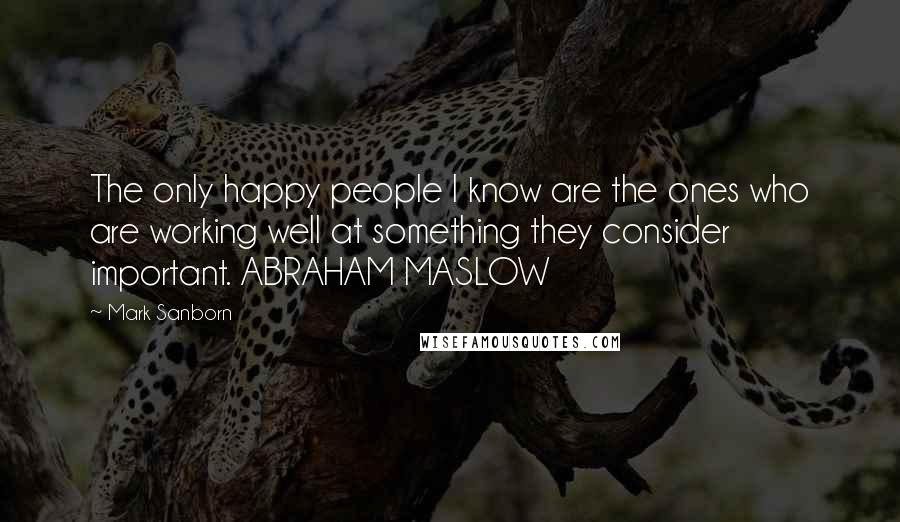 Mark Sanborn Quotes: The only happy people I know are the ones who are working well at something they consider important. ABRAHAM MASLOW