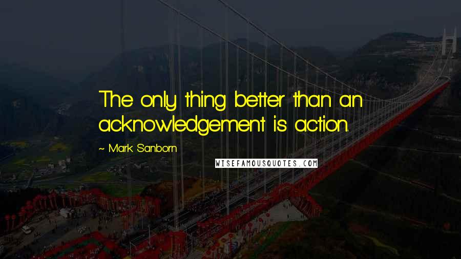 Mark Sanborn Quotes: The only thing better than an acknowledgement is action.