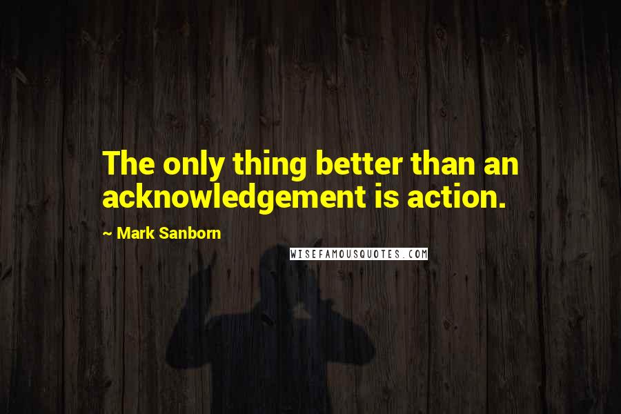 Mark Sanborn Quotes: The only thing better than an acknowledgement is action.