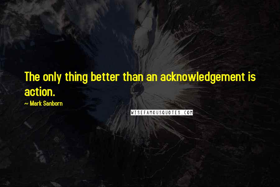 Mark Sanborn Quotes: The only thing better than an acknowledgement is action.