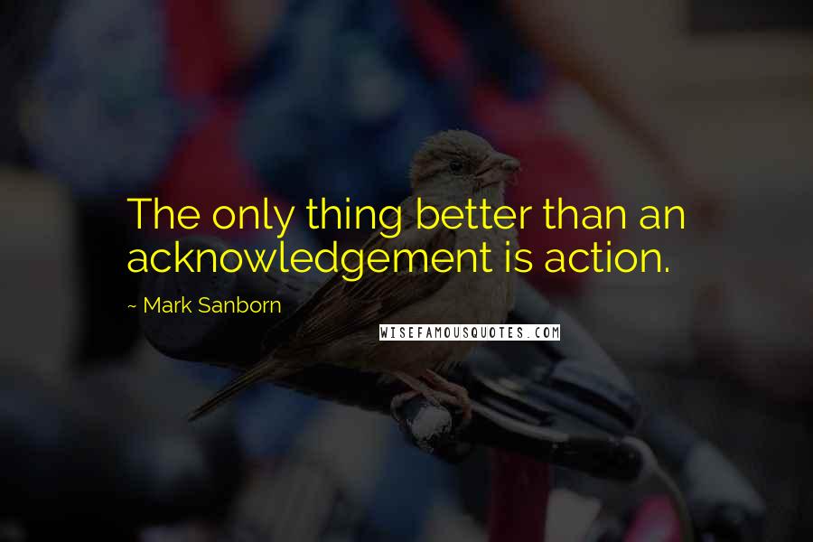 Mark Sanborn Quotes: The only thing better than an acknowledgement is action.