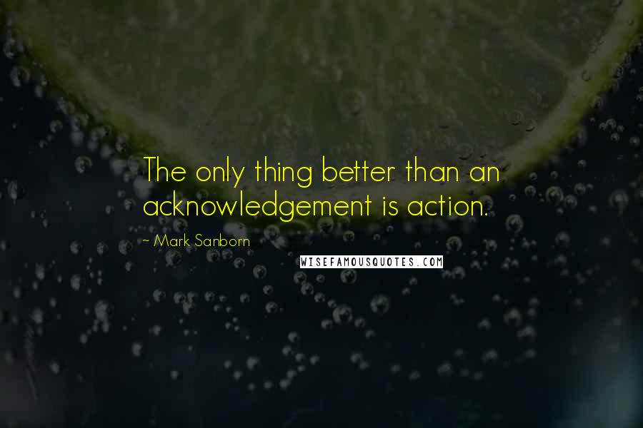 Mark Sanborn Quotes: The only thing better than an acknowledgement is action.