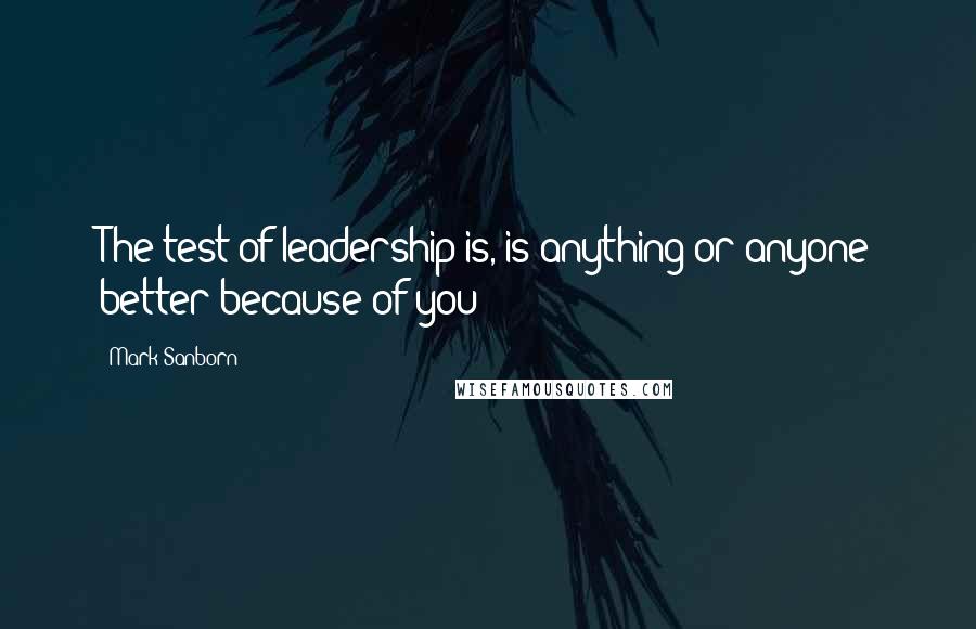 Mark Sanborn Quotes: The test of leadership is, is anything or anyone better because of you?