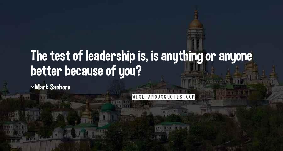 Mark Sanborn Quotes: The test of leadership is, is anything or anyone better because of you?