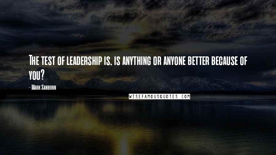 Mark Sanborn Quotes: The test of leadership is, is anything or anyone better because of you?