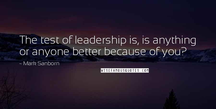 Mark Sanborn Quotes: The test of leadership is, is anything or anyone better because of you?