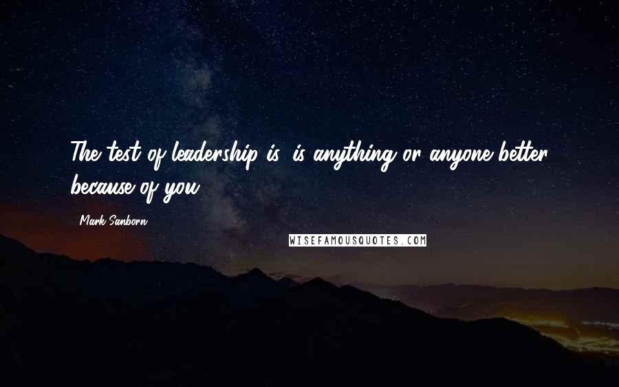 Mark Sanborn Quotes: The test of leadership is, is anything or anyone better because of you?