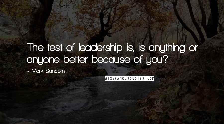 Mark Sanborn Quotes: The test of leadership is, is anything or anyone better because of you?