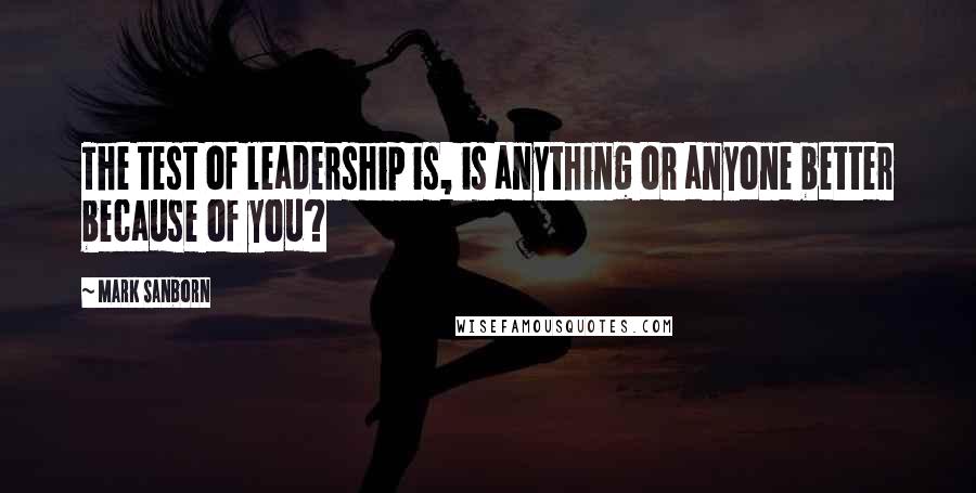 Mark Sanborn Quotes: The test of leadership is, is anything or anyone better because of you?