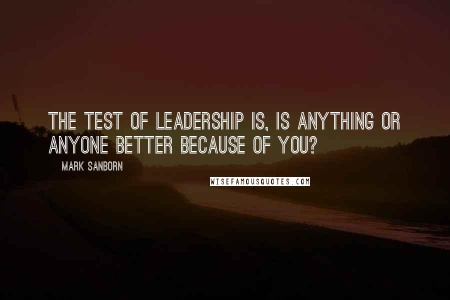 Mark Sanborn Quotes: The test of leadership is, is anything or anyone better because of you?