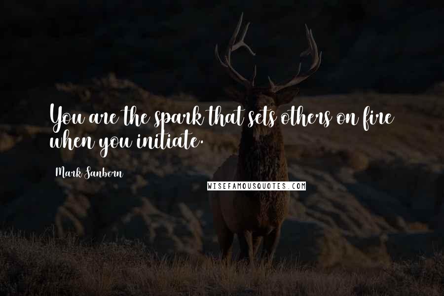 Mark Sanborn Quotes: You are the spark that sets others on fire when you initiate.