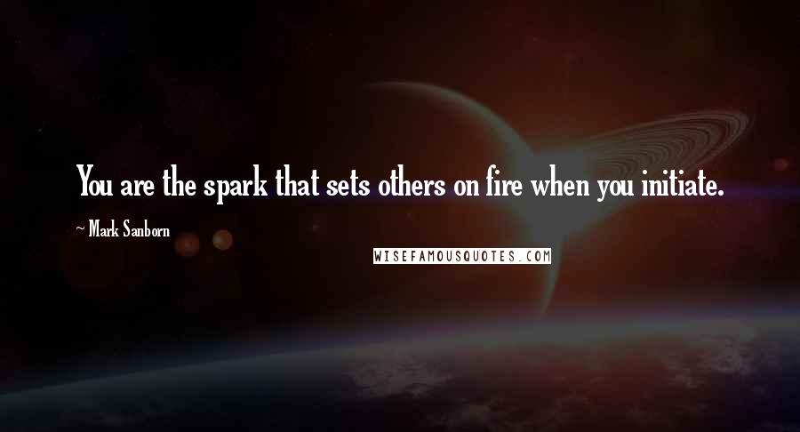 Mark Sanborn Quotes: You are the spark that sets others on fire when you initiate.