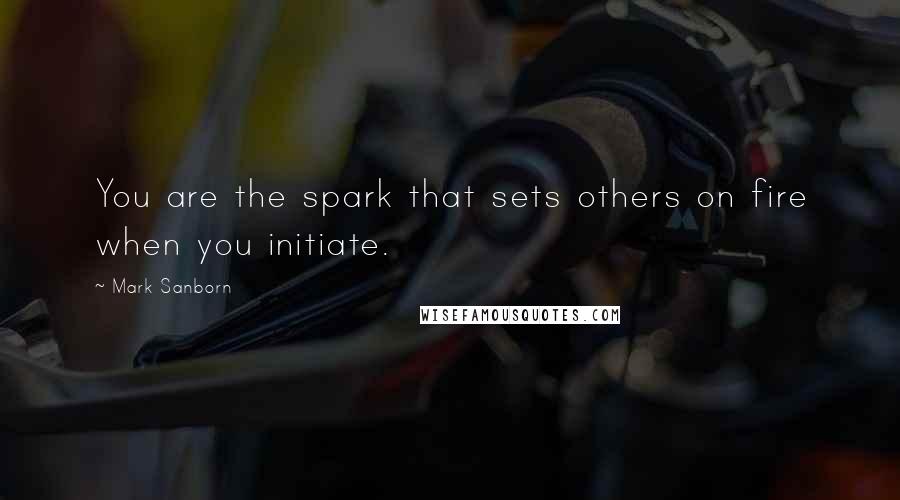 Mark Sanborn Quotes: You are the spark that sets others on fire when you initiate.