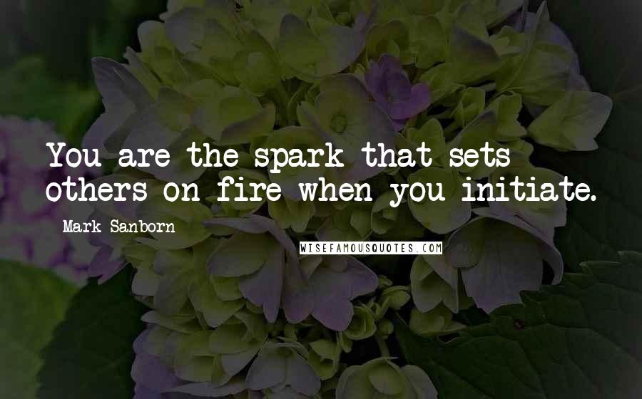 Mark Sanborn Quotes: You are the spark that sets others on fire when you initiate.
