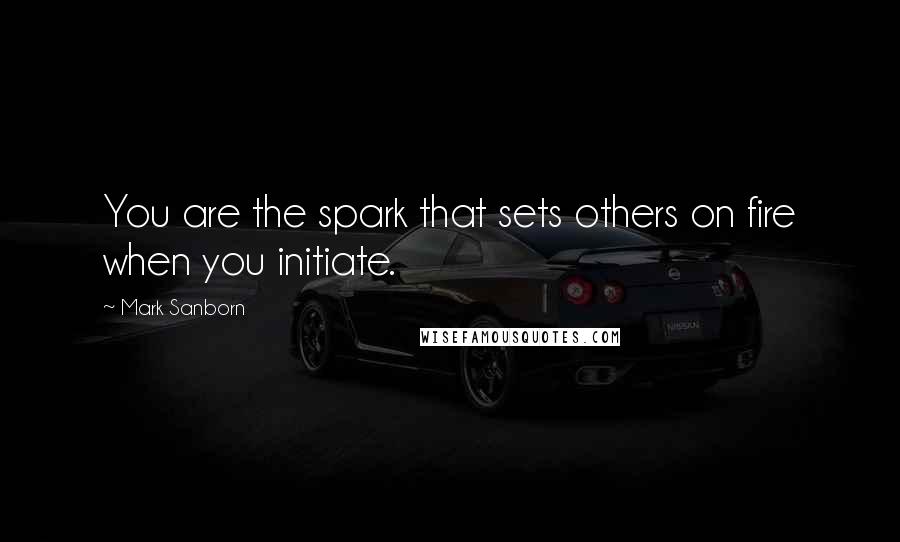 Mark Sanborn Quotes: You are the spark that sets others on fire when you initiate.