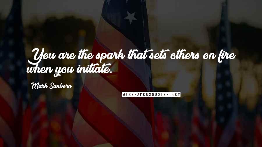 Mark Sanborn Quotes: You are the spark that sets others on fire when you initiate.