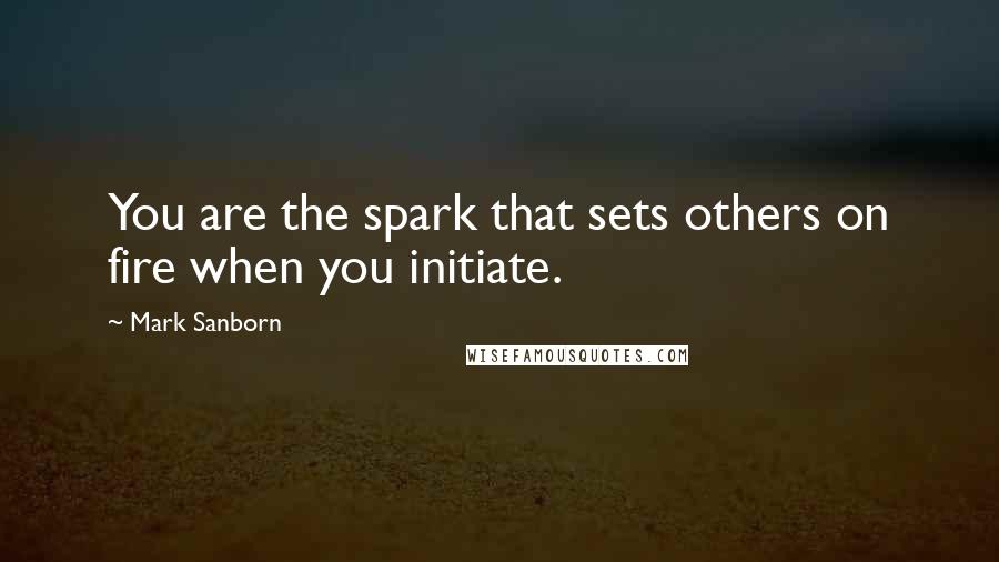 Mark Sanborn Quotes: You are the spark that sets others on fire when you initiate.